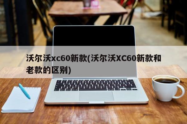 沃尔沃xc60新款(沃尔沃XC60新款和老款的区别)