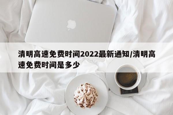 清明高速免费时间2022最新通知/清明高速免费时间是多少