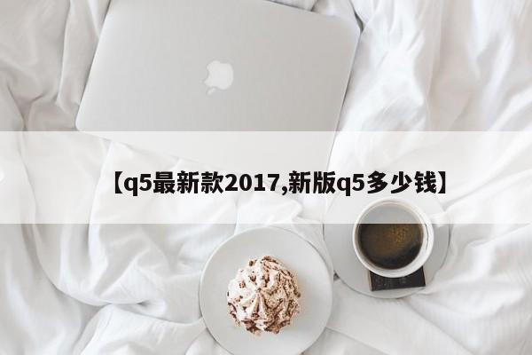 【q5最新款2017,新版q5多少钱】