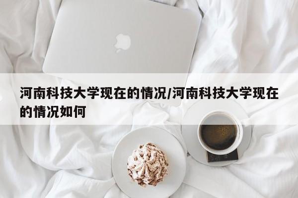 河南科技大学现在的情况/河南科技大学现在的情况如何