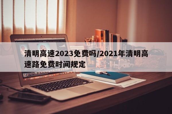 清明高速2023免费吗/2021年清明高速路免费时间规定