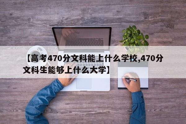 【高考470分文科能上什么学校,470分文科生能够上什么大学】