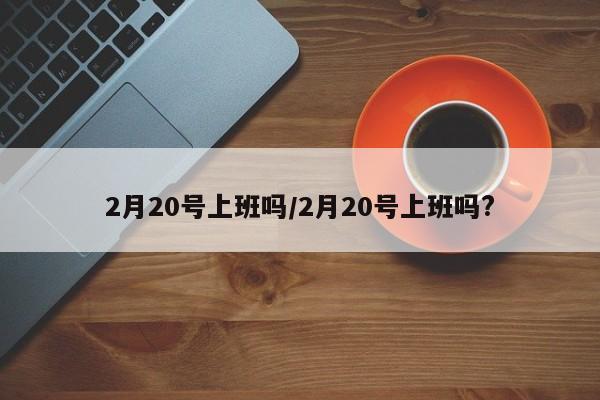 2月20号上班吗/2月20号上班吗?