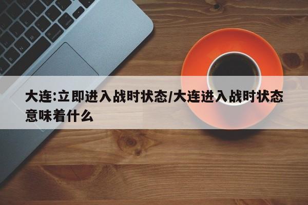 大连:立即进入战时状态/大连进入战时状态意味着什么