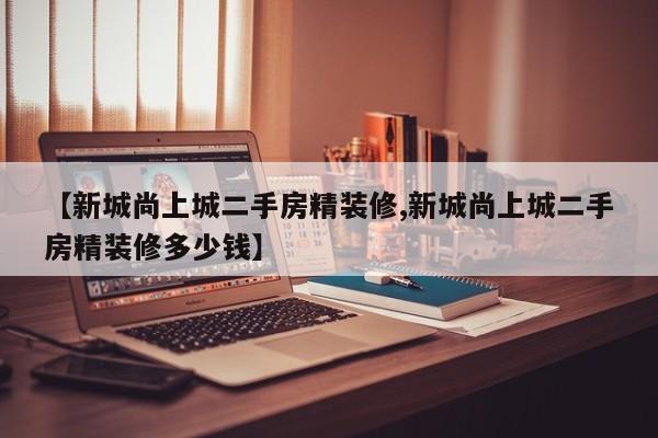 【新城尚上城二手房精装修,新城尚上城二手房精装修多少钱】