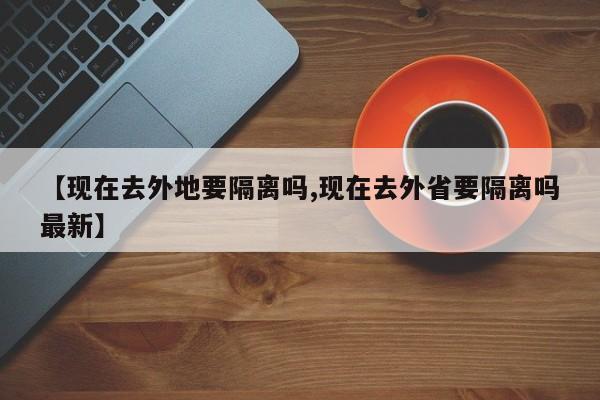 【现在去外地要隔离吗,现在去外省要隔离吗最新】