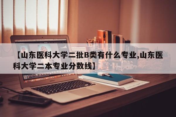 【山东医科大学二批B类有什么专业,山东医科大学二本专业分数线】