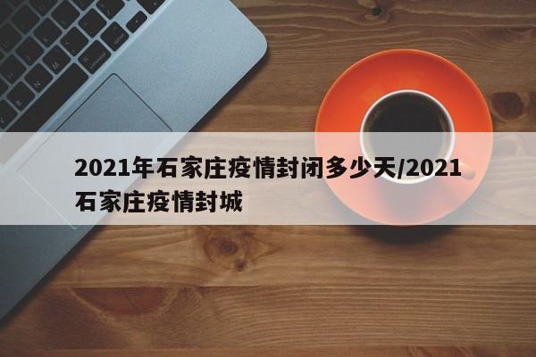 2021年石家庄疫情封闭多少天/2021石家庄疫情封城