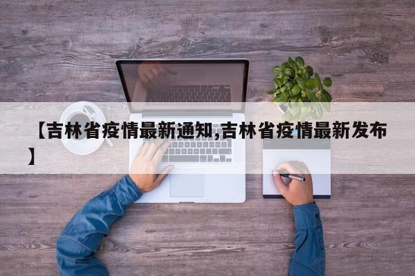 【吉林省疫情最新通知,吉林省疫情最新发布】