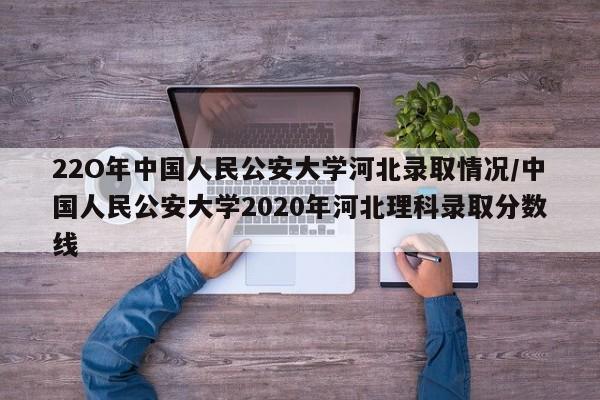 22O年中国人民公安大学河北录取情况/中国人民公安大学2020年河北理科录取分数线