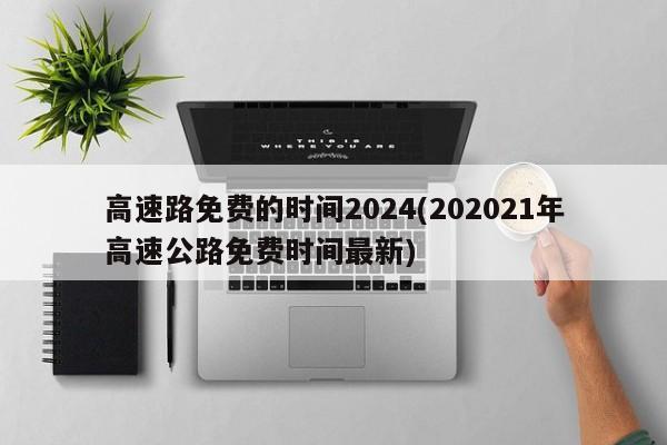高速路免费的时间2024(202021年高速公路免费时间最新)
