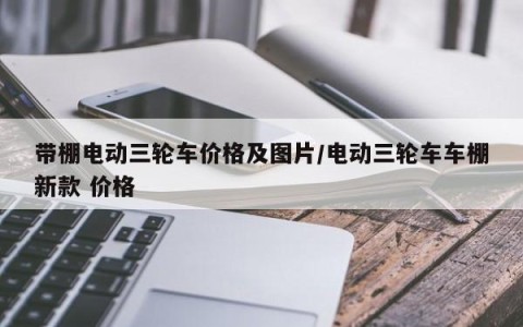 带棚电动三轮车价格及图片/电动三轮车车棚新款 价格