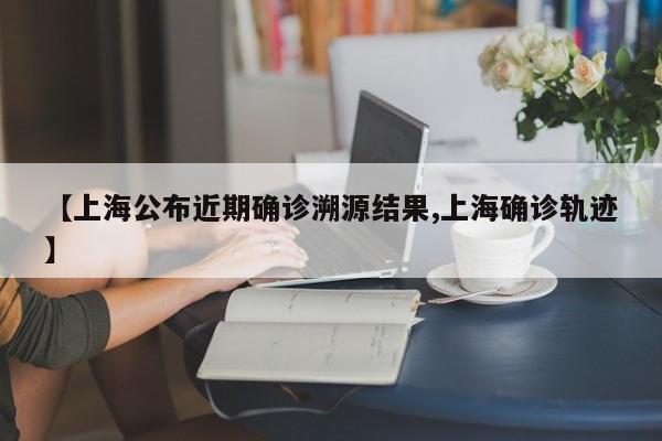 【上海公布近期确诊溯源结果,上海确诊轨迹】