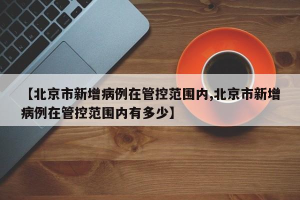 【北京市新增病例在管控范围内,北京市新增病例在管控范围内有多少】