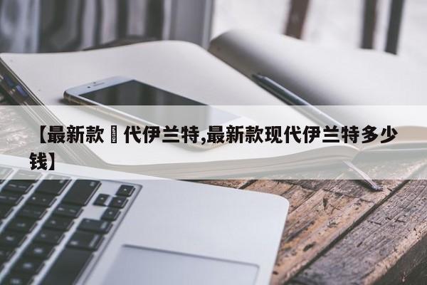 【最新款現代伊兰特,最新款现代伊兰特多少钱】