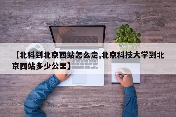 【北科到北京西站怎么走,北京科技大学到北京西站多少公里】