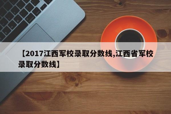 【2017江西军校录取分数线,江西省军校录取分数线】