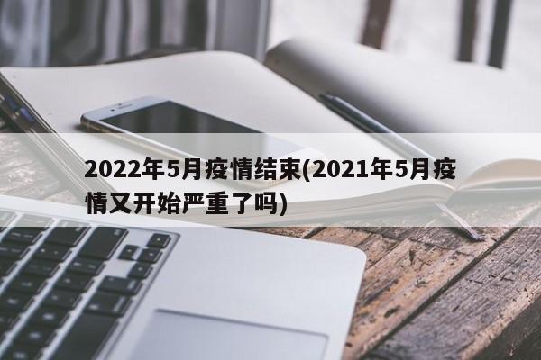 2022年5月疫情结束(2021年5月疫情又开始严重了吗)