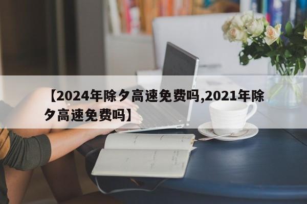 【2024年除夕高速免费吗,2021年除夕高速免费吗】
