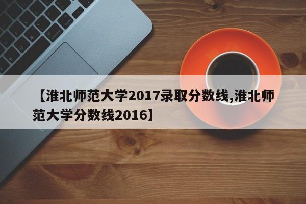 【淮北师范大学2017录取分数线,淮北师范大学分数线2016】