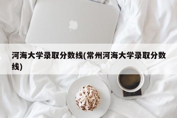 河海大学录取分数线(常州河海大学录取分数线)