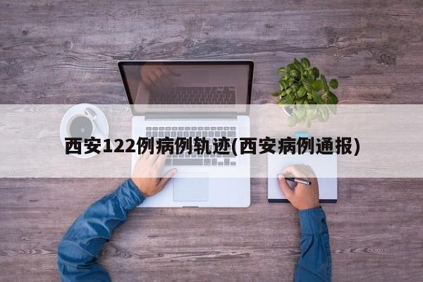 西安122例病例轨迹(西安病例通报)