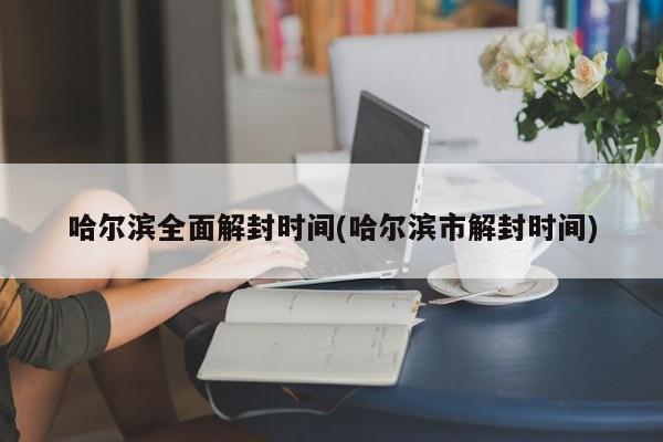哈尔滨全面解封时间(哈尔滨市解封时间)