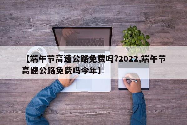 【端午节高速公路免费吗?2022,端午节高速公路免费吗今年】