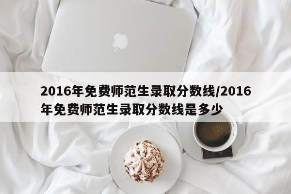 2016年免费师范生录取分数线/2016年免费师范生录取分数线是多少