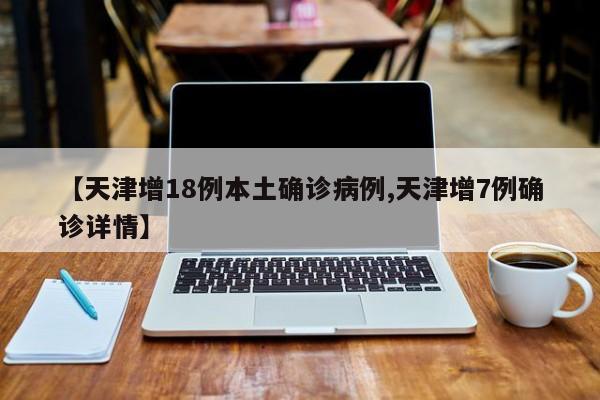 【天津增18例本土确诊病例,天津增7例确诊详情】