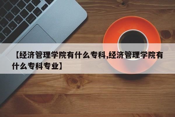 【经济管理学院有什么专科,经济管理学院有什么专科专业】