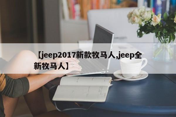 【jeep2017新款牧马人,jeep全新牧马人】