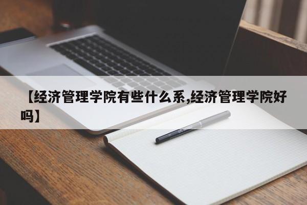 【经济管理学院有些什么系,经济管理学院好吗】
