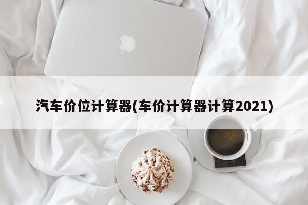 汽车价位计算器(车价计算器计算2021)