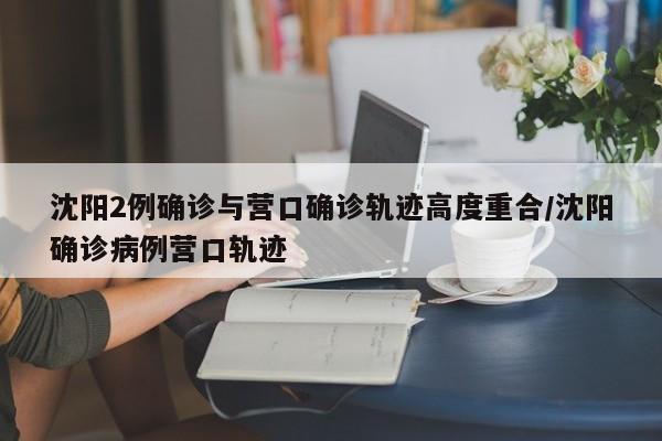 沈阳2例确诊与营口确诊轨迹高度重合/沈阳确诊病例营口轨迹
