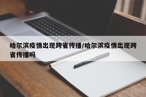 哈尔滨疫情出现跨省传播/哈尔滨疫情出现跨省传播吗